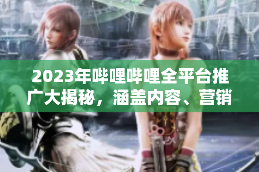 2023年嗶哩嗶哩全平臺推廣大揭秘，涵蓋內容、營銷、合作等全方位信息