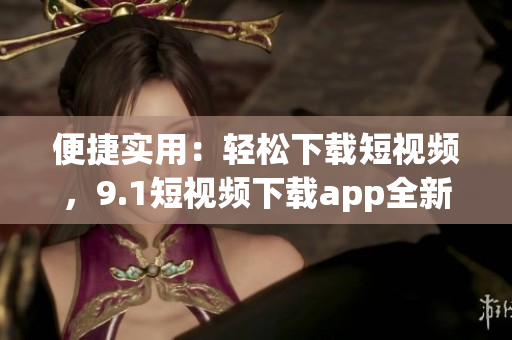 便捷實用：輕松下載短視頻，9.1短視頻下載app全新上線，帶你暢享精彩無限