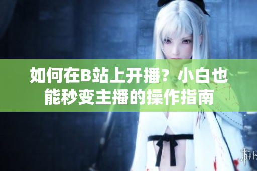 如何在B站上開播？小白也能秒變主播的操作指南