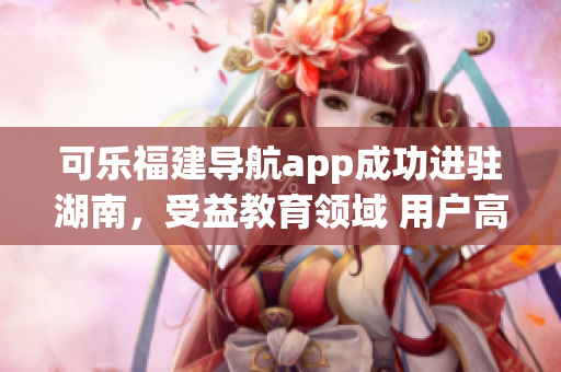 可樂(lè)福建導(dǎo)航app成功進(jìn)駐湖南，受益教育領(lǐng)域 用戶高度期待