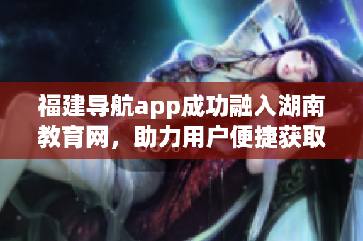 福建導(dǎo)航app成功融入湖南教育網(wǎng)，助力用戶便捷獲取地方教育信息