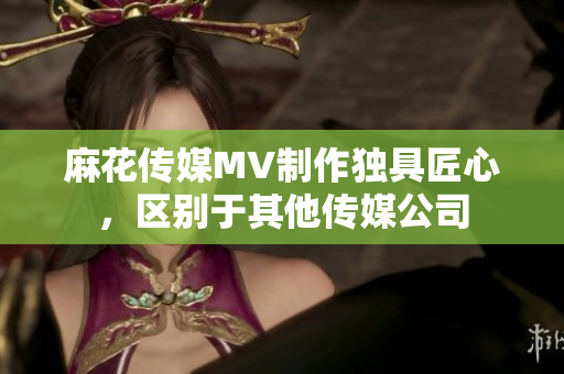 麻花傳媒MV制作獨(dú)具匠心，區(qū)別于其他傳媒公司