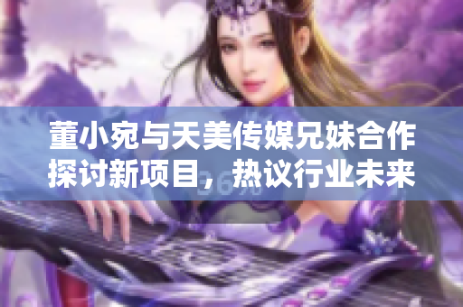 董小宛與天美傳媒兄妹合作探討新項(xiàng)目，熱議行業(yè)未來發(fā)展
