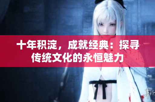 十年積淀，成就經(jīng)典：探尋傳統(tǒng)文化的永恒魅力