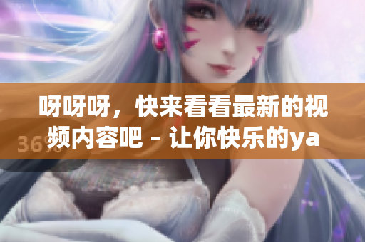 呀呀呀，快來看看最新的視頻內容吧 – 讓你快樂的yayaya視頻