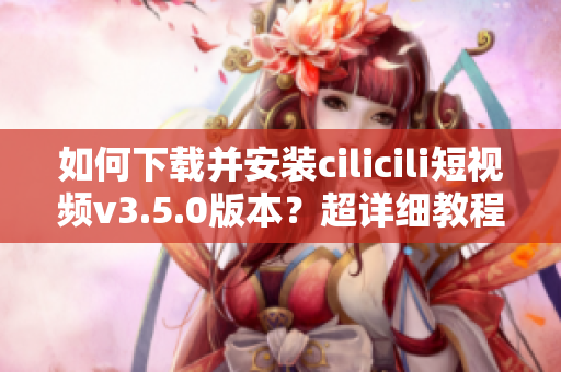 如何下載并安裝cilicili短視頻v3.5.0版本？超詳細教程！