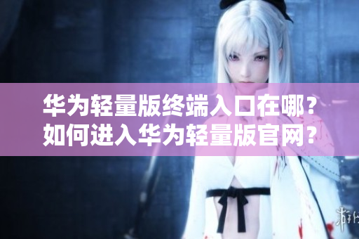 華為輕量版終端入口在哪？如何進(jìn)入華為輕量版官網(wǎng)？