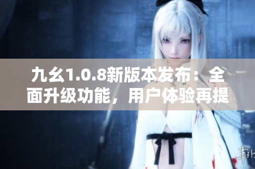 九幺1.0.8新版本發(fā)布：全面升級(jí)功能，用戶體驗(yàn)再提升