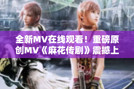 全新MV在線觀看！重磅原創(chuàng)MV《麻花傳劇》震撼上線