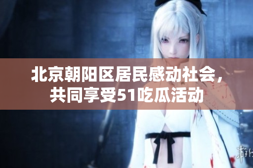 北京朝陽區(qū)居民感動社會，共同享受51吃瓜活動