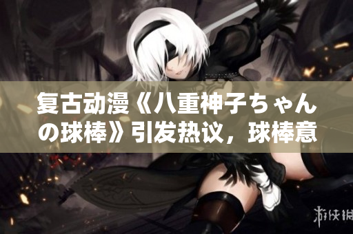 復古動漫《八重神子ちゃんの球棒》引發(fā)熱議，球棒意味著什么？