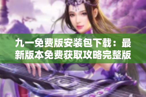 九一免費(fèi)版安裝包下載：最新版本免費(fèi)獲取攻略完整版，安全可靠快速下載體驗(yàn)