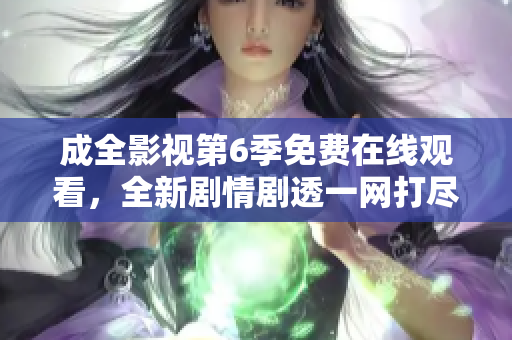 成全影視第6季免費(fèi)在線觀看，全新劇情劇透一網(wǎng)打盡