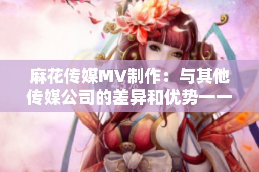 麻花傳媒MV制作：與其他傳媒公司的差異和優(yōu)勢(shì)一一對(duì)比