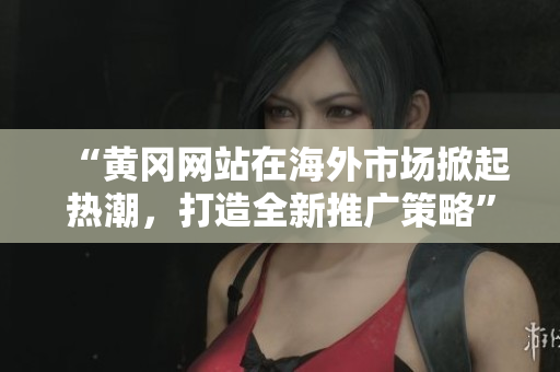 “黃岡網(wǎng)站在海外市場掀起熱潮，打造全新推廣策略”