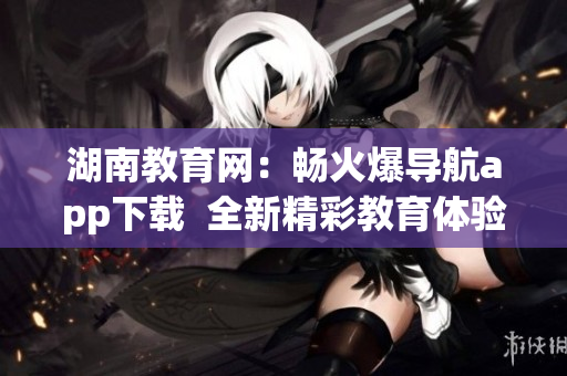湖南教育網(wǎng)：暢火爆導(dǎo)航app下載  全新精彩教育體驗