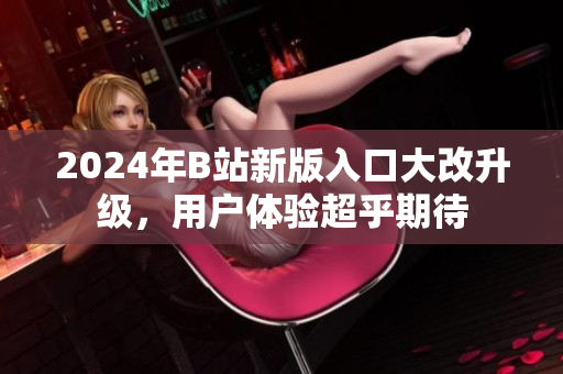 2024年B站新版入口大改升級，用戶體驗超乎期待