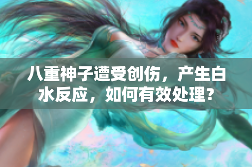 八重神子遭受創(chuàng)傷，產生白水反應，如何有效處理？