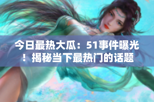 今日最熱大瓜：51事件曝光！揭秘當(dāng)下最熱門的話題