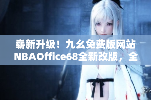 嶄新升級(jí)！九幺免費(fèi)版網(wǎng)站NBAOffice68全新改版，全面升級(jí)，更多精彩內(nèi)容等你發(fā)現(xiàn)