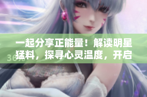 一起分享正能量！解讀明星猛料，探尋心靈溫度，開啟瓜友社區(qū)正能量官網(wǎng)