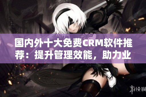 國內(nèi)外十大免費CRM軟件推薦：提升管理效能，助力業(yè)務發(fā)展