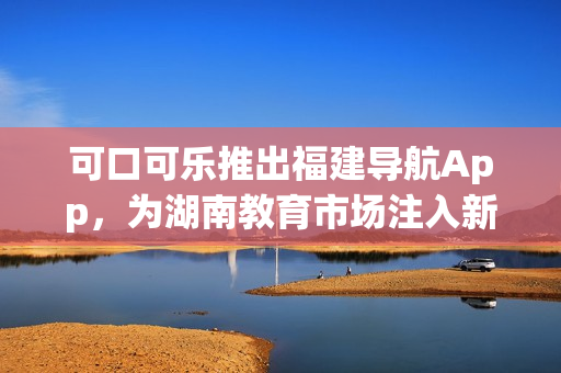 可口可樂推出福建導航App，為湖南教育市場注入新活力
