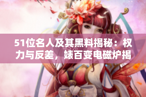 51位名人及其黑料揭秘：權(quán)力與反差，婊百變電磁爐揭秘
