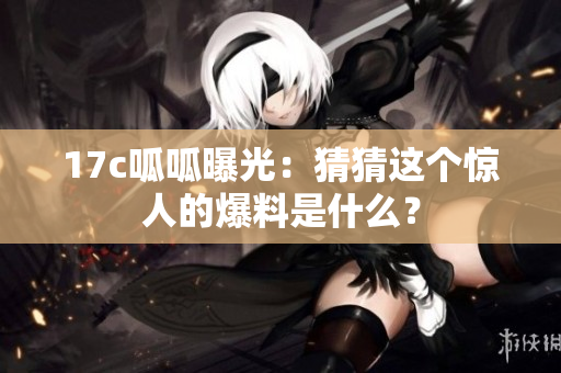 17c呱呱曝光：猜猜這個(gè)驚人的爆料是什么？