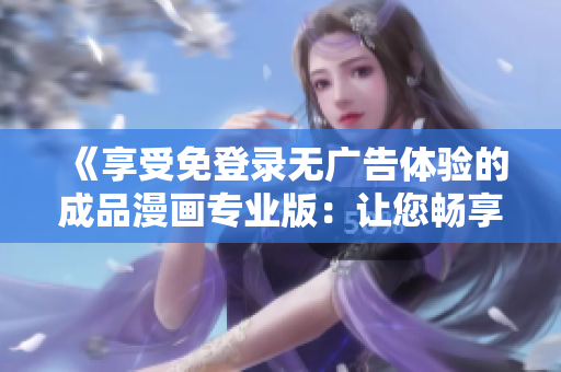 《享受免登錄無廣告體驗的成品漫畫專業(yè)版：讓您暢享精彩故事，告別煩人廣告干擾》