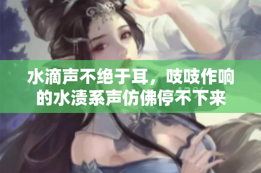 水滴聲不絕于耳，吱吱作響的水漬系聲仿佛停不下來(lái)