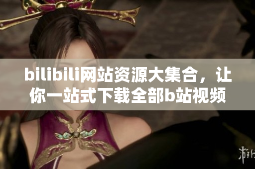 bilibili網(wǎng)站資源大集合，讓你一站式下載全部b站視頻