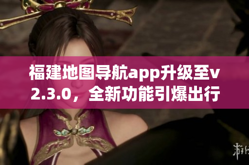 福建地圖導(dǎo)航app升級(jí)至v2.3.0，全新功能引爆出行體驗(yàn)
