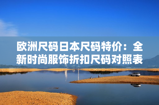 歐洲尺碼日本尺碼特價(jià)：全新時(shí)尚服飾折扣尺碼對(duì)照表及特價(jià)清單
