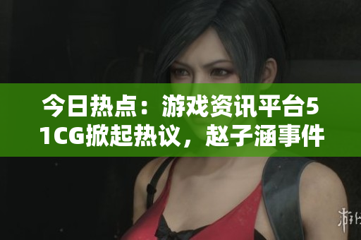 今日熱點(diǎn)：游戲資訊平臺51CG掀起熱議，趙子涵事件引發(fā)關(guān)注