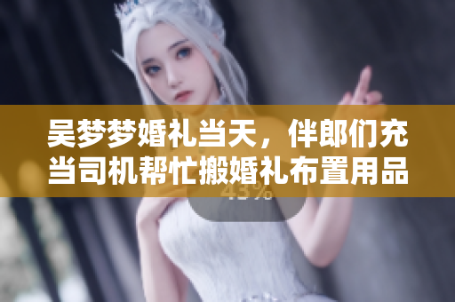 吳夢夢婚禮當(dāng)天，伴郎們充當(dāng)司機(jī)幫忙搬婚禮布置用品