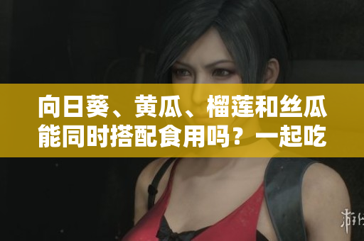 向日葵、黃瓜、榴蓮和絲瓜能同時(shí)搭配食用嗎？一起吃是否健康？