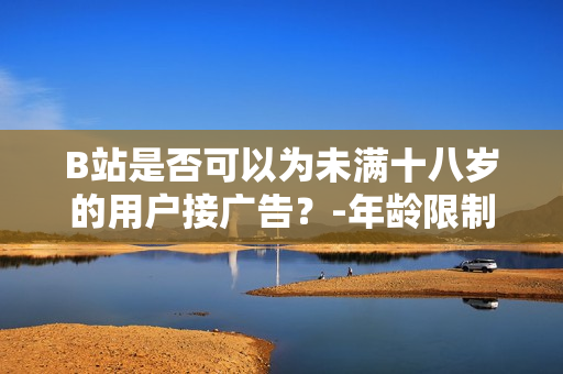B站是否可以為未滿十八歲的用戶接廣告？-年齡限制對廣告接入的影響
