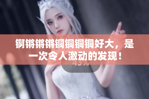 錒鏘鏘鏘銅銅銅銅好大，是一次令人激動(dòng)的發(fā)現(xiàn)！