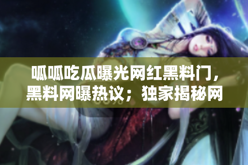呱呱吃瓜曝光網紅黑料門，黑料網曝熱議；獨家揭秘網紅黑料大曝光！
