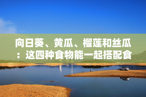 向日葵、黃瓜、榴蓮和絲瓜：這四種食物能一起搭配食用嗎？