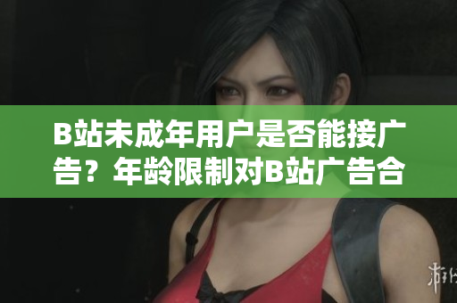 B站未成年用戶是否能接廣告？年齡限制對(duì)B站廣告合作有何影響？