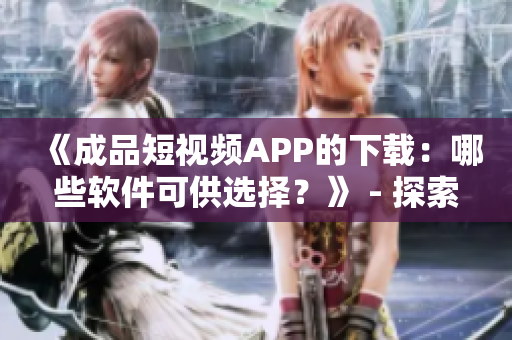 《成品短視頻APP的下載：哪些軟件可供選擇？》 - 探索各種可用的軟件源頭
