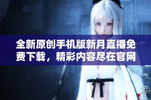 全新原創(chuàng)手機(jī)版新月直播免費(fèi)下載，精彩內(nèi)容盡在官網(wǎng)
