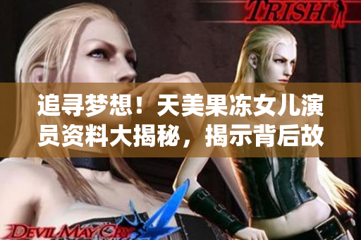 追尋夢想！天美果凍女兒演員資料大揭秘，揭示背后故事并分享精彩演繹經(jīng)歷