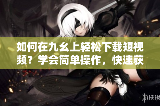 如何在九幺上輕松下載短視頻？學(xué)會簡單操作，快速獲取喜愛內(nèi)容