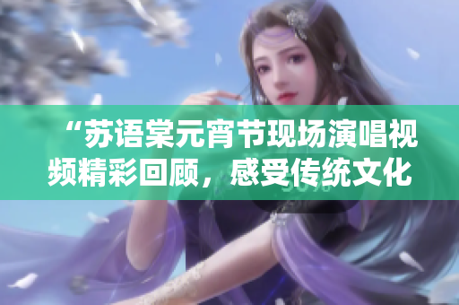 “蘇語棠元宵節(jié)現(xiàn)場演唱視頻精彩回顧，感受傳統(tǒng)文化魅力”