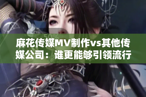 麻花傳媒MV制作vs其他傳媒公司：誰更能夠引領(lǐng)流行文化潮流？