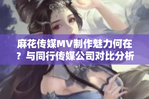 麻花傳媒MV制作魅力何在？與同行傳媒公司對比分析