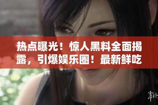 熱點(diǎn)曝光！驚人黑料全面揭露，引爆娛樂圈！最新鮮吃瓜資訊，禁不住一看再看！